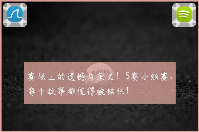 赛场上的遗憾与荣光！S赛小组赛，每个故事都值得被铭记！