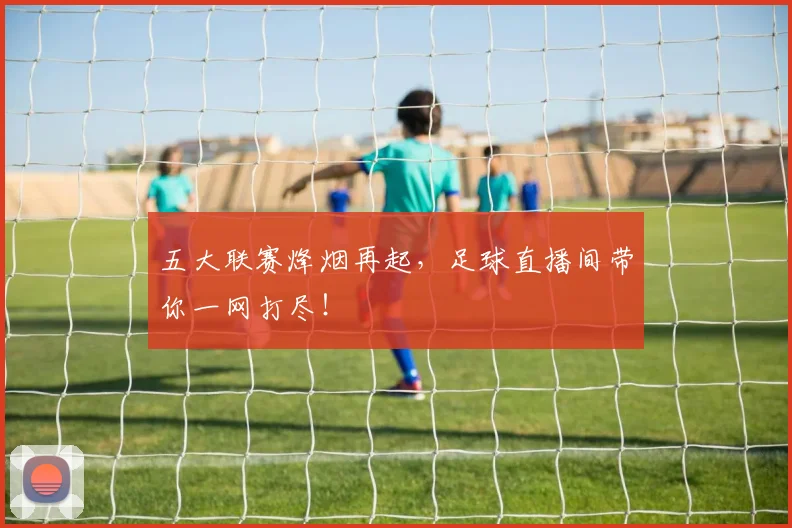 五大联赛烽烟再起，足球直播间带你一网打尽！