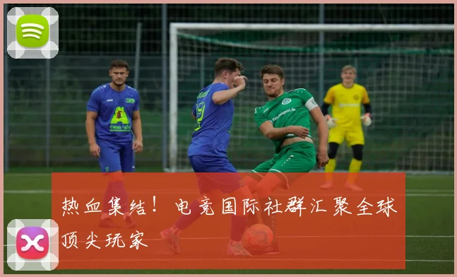 热血集结！电竞国际社群汇聚全球顶尖玩家