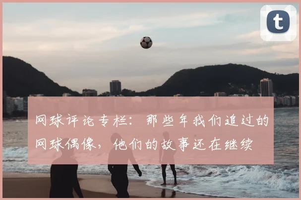网球评论专栏：那些年我们追过的网球偶像，他们的故事还在继续