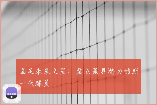 国足未来之星：盘点最具潜力的新一代球员