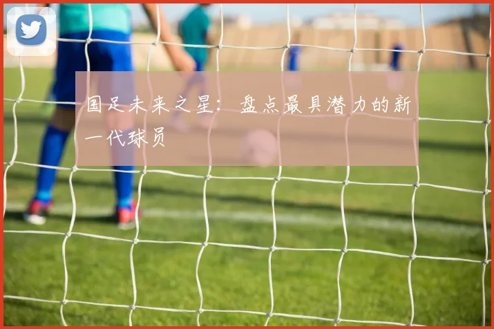 国足未来之星：盘点最具潜力的新一代球员