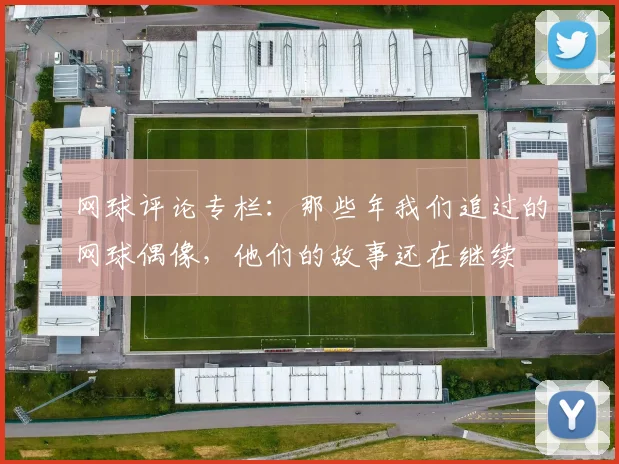网球评论专栏：那些年我们追过的网球偶像，他们的故事还在继续