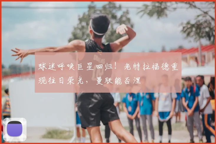 球迷呼唤巨星回归!老特拉福德重现往日荣光,曼联能否涅槃