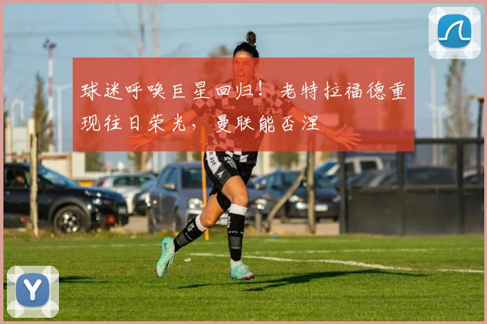 球迷呼唤巨星回归!老特拉福德重现往日荣光,曼联能否涅槃