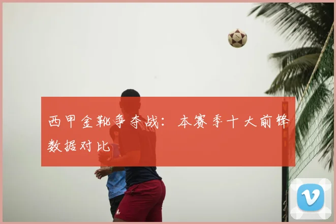 西甲金靴争夺战：本赛季十大前锋数据对比