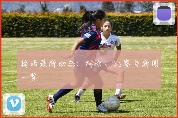 梅西最新动态:转会、比赛与新闻一览