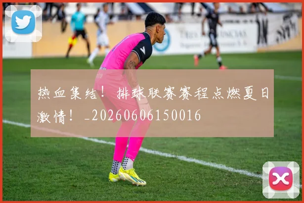 热血集结！排球联赛赛程点燃夏日激情！_20260606150016