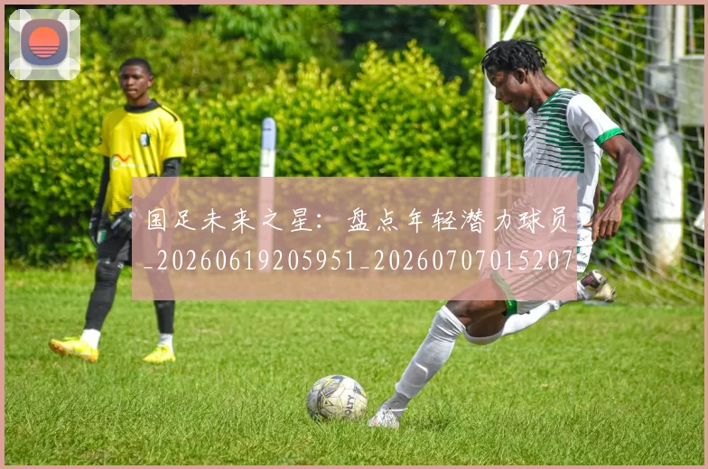 国足未来之星:盘点年轻潜力球员_20260619205951_20260707015207