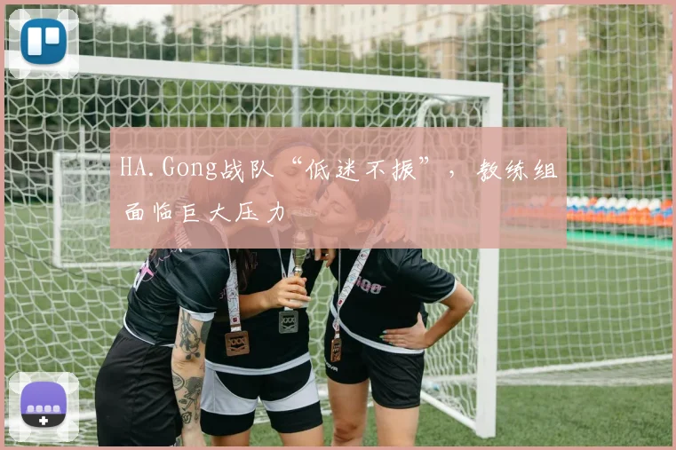 HA.Gong战队“低迷不振”,教练组面临巨大压力