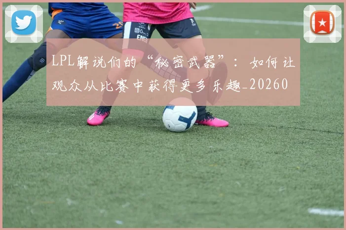 LPL解说们的“秘密武器”：如何让观众从比赛中获得更多乐趣_20260702044339
